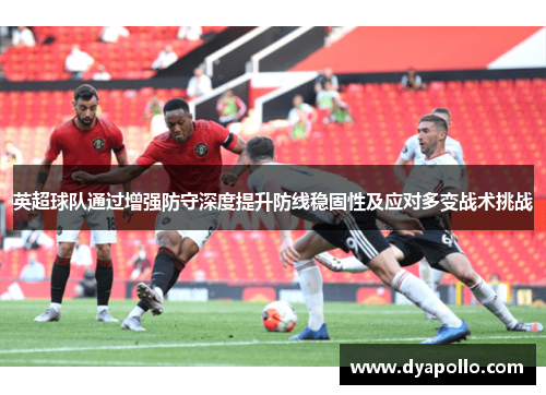 英超球队通过增强防守深度提升防线稳固性及应对多变战术挑战